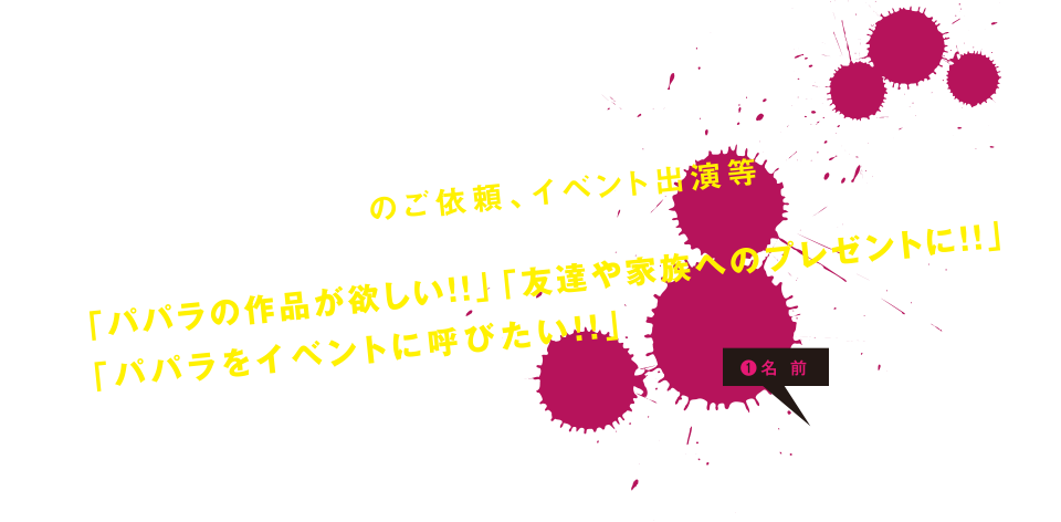 書き下ろし作品のご依頼、イベント出演等は下記からお問い合わせください。「パパラの作品が欲しい！！」「友達や家族へのプレゼンに！！」「パパラをイベントに呼びたい！！」などなどお気軽にご相談ください。